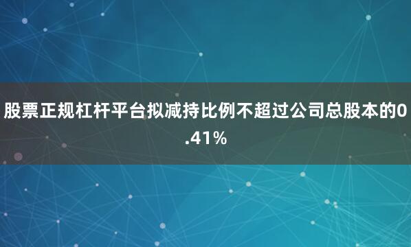 股票正规杠杆平台拟减持比例不超过公司总股本的0.41%