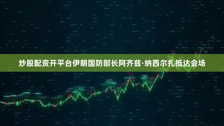 炒股配资开平台伊朗国防部长阿齐兹·纳西尔扎抵达会场
