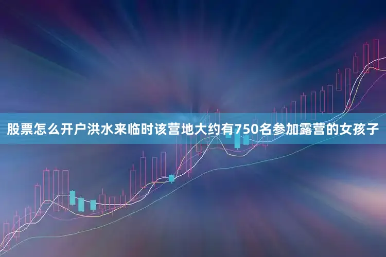 股票怎么开户洪水来临时该营地大约有750名参加露营的女孩子