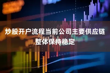 炒股开户流程当前公司主要供应链整体保持稳定