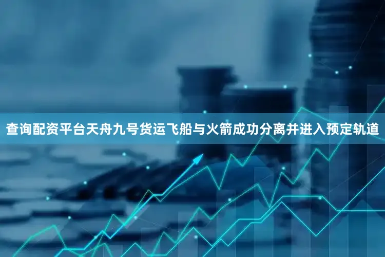查询配资平台天舟九号货运飞船与火箭成功分离并进入预定轨道