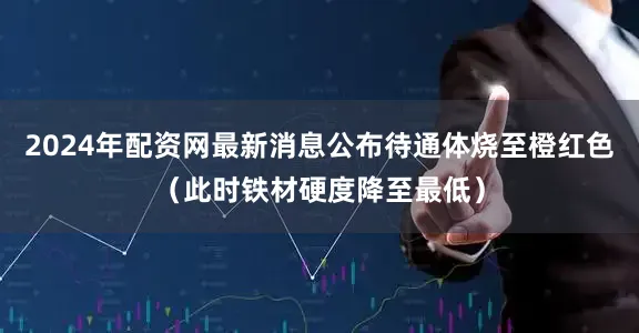 2024年配资网最新消息公布待通体烧至橙红色（此时铁材硬度降至最低）