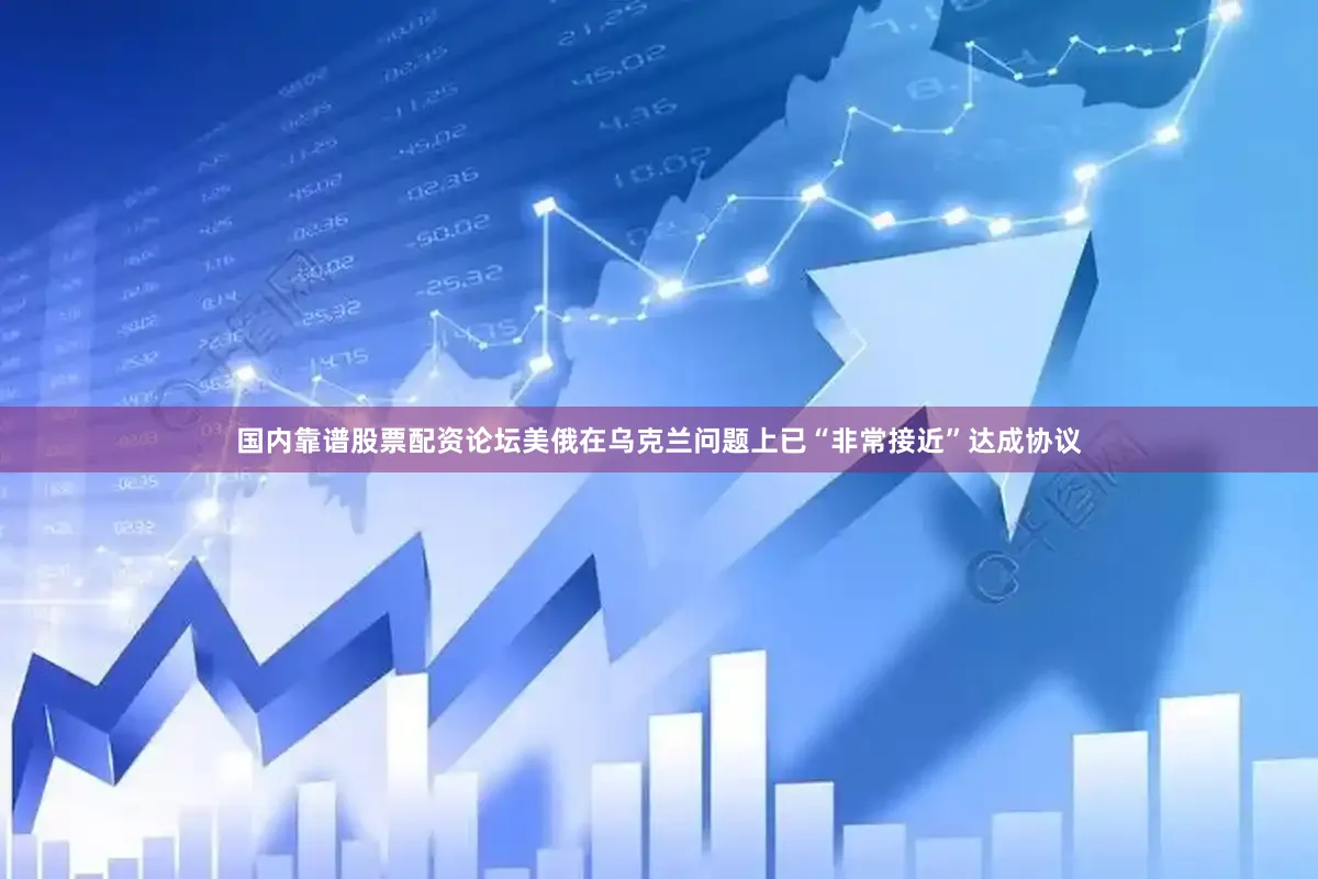 国内靠谱股票配资论坛美俄在乌克兰问题上已“非常接近”达成协议