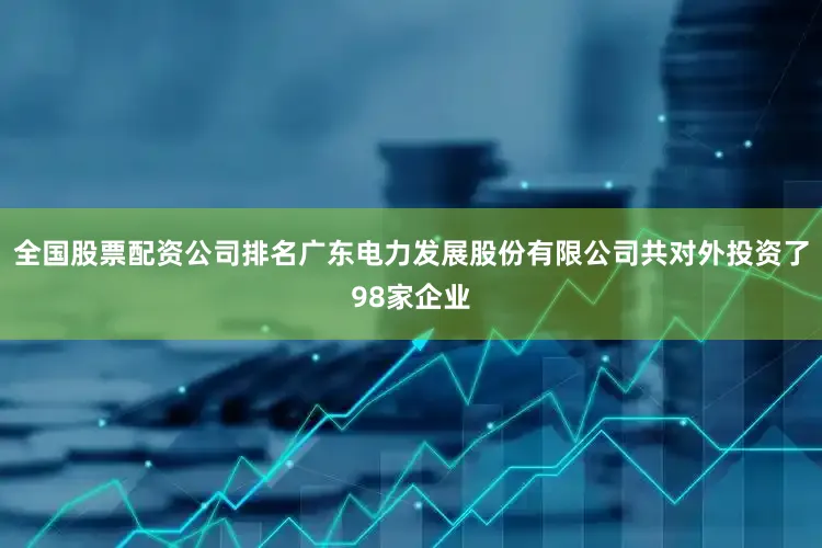 全国股票配资公司排名广东电力发展股份有限公司共对外投资了98家企业