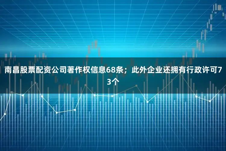 南昌股票配资公司著作权信息68条；此外企业还拥有行政许可73个