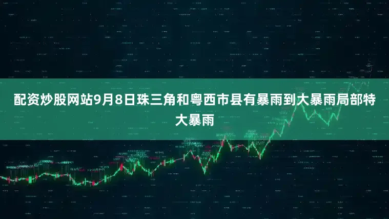 配资炒股网站9月8日珠三角和粤西市县有暴雨到大暴雨局部特大暴雨