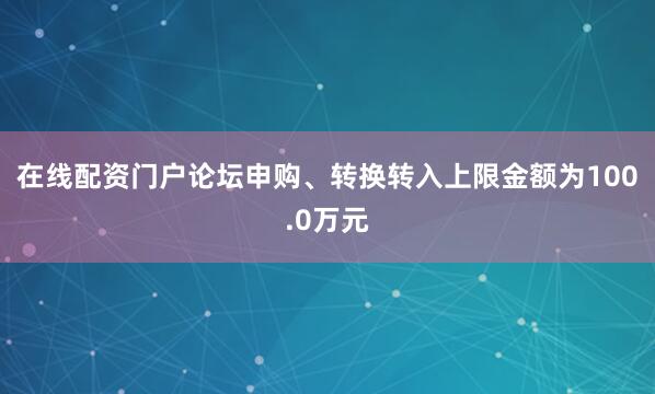 在线配资门户论坛申购、转换转入上限金额为100.0万元