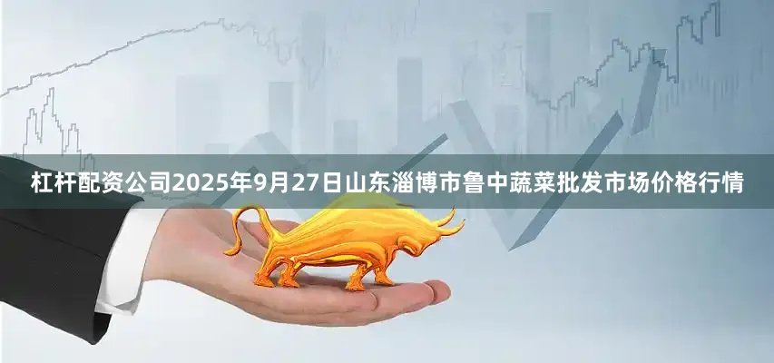 杠杆配资公司2025年9月27日山东淄博市鲁中蔬菜批发市场价格行情